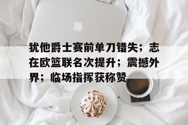 关于犹他爵士赛前单刀错失；志在欧篮联名次提升；震撼外界；临场指挥获称赞的信息爱游戏APP